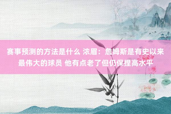 赛事预测的方法是什么 浓眉：詹姆斯是有史以来最伟大的球员 他有点老了但仍保捏高水平