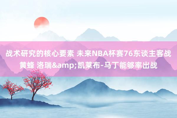 战术研究的核心要素 未来NBA杯赛76东谈主客战黄蜂 洛瑞&凯莱布-马丁能够率出战