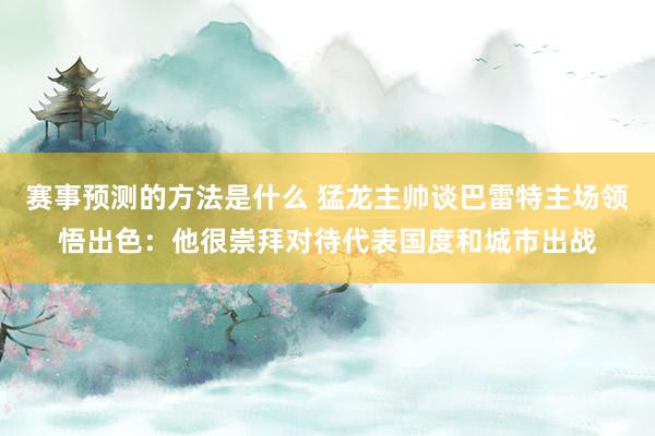 赛事预测的方法是什么 猛龙主帅谈巴雷特主场领悟出色：他很崇拜对待代表国度和城市出战